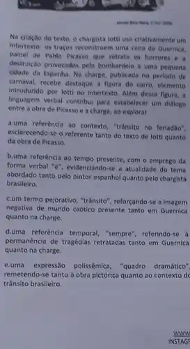 our good
Na criação do texto O chargista lotti usa criativamente um
intertexto: os traços reconstroem uma cena de Guernica,
painel de Pablo Picasso que retrata os horrores . e a
destruição provocados pelo bombardelo a uma pequena
cidade da Espanha. Na charge, publicada no perlodo de
carnaval, recebe destaque a figura do carro, elemento
introduzido por lotti no Intertexto. Alêm dessa figura , a
linguagem verbal contribut para estabelecer um dialogo
entre a obra de Picasso e a charge , ao explorar
a.uma referência ao contexto, "trânsito no ferladão".
esclarecendo-se o referente tanto do texto de lotti quanto
da obra de Picasso.
b.uma referência ao tempo presente, com o emprego da
forma verbal "e", evidenciando se a atualidade do tema
abordado tanto pelo pintor espanhol quanto pelo chargista
brasileiro.
c.um termo pejorativo , "trânsito", reforçando-se a imagem
negativa de mundo caótico presente tanto em Guernica
quanto na charge.
d.uma referència temporal , "sempre", referindo-se d
permanência de tragédias retratadas tanto em Guernica
quanto na charge.
e.uma expressão polissêmica "quadro dramático"
remetendo-se tanto à obra pictórica quanto ao contexto de
trânsito brasileiro.
www
INSTAGE