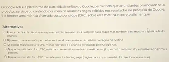 Google Adsé a plataforma de publicidade online do Google, permitindo que anunciantes promovam seus
produtos, serviços ou conteúdo por meio de anúncios pagos exibidos nos resultados de pesquisa do Google.
Ele fornece uma métrica chamada custo por clique (CPC), sobre esta métrica é correto afirmar que:
Alternativas
A) esta métrica nào serve apenas para controlar o quanto está custando cada clique mas também para mostrar a Qualidade do
anúncio
B) quanto mais caro o clique, melhor está sendo a experiencia do público na página de destino
C) quanto mais baixo for o CPC, menos relevante éo anúncio gerenciado pelo Google Ads
D) quanto mais baixo for o CPC, mais baixo será o retorno sobreo investimento, já que com o mesmo valoré possivel atingir mais
pessoas
E) quanto mais alto for o CPC mais relevante é a landing page (página para a qualo usuário foi direcionado ao clicar)