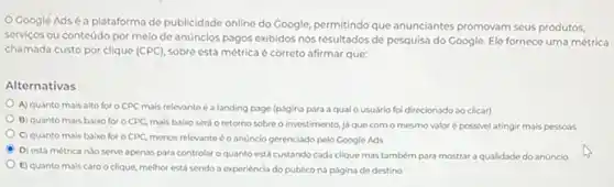 Google Adsé a plataforma de publicidade online do Google permitindo que anunciantes promovam seus produtos,
servicos ou conteúdo por meio de anúncios pagos exibidos nos resultados de pesquisa do Google. Ele fornece uma métrica
chamada custo por clique (CPC), sobre esta métrica é correto afirmar que:
Alternativas
A) quanto mais alto for o CPC mais relevanteé a landing page (púgina para a qual o usuário foi direcionado ao clicar)
B) quanto mais baixo for o CPC, mais baixo será o retorno sobreo investimento, já que com o mesmo valoré possivel atingir mais pessoss
C) quanto mais baiko for o CPC, menos relevante é o anúncio gerenciado pelo Google Ads
D) esta métrica nJo serve apenas para controlar oquanto está custando cada clique mas também para mostrar a qualidade do anúncio
E) quanto mais caro o clique, melhor está sendo a experiéncia do publico na página de destino