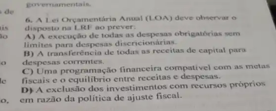 governamentais.
de
6. A Lei Orcamentária Anual (LOA) deve observar o
disposto na LRF ao prever:
is
io
A) A execução de todas as obrigatórias sem
limites para despesas discricionárias.
o
B) A transferên cia de todas as receitas de capital para
despesas correntes.
C) Uma programs cão financeira compativel com as metas
fiscais e o equilibrio entre receitas e despesas.
le
D) A exclusão dos investime ntos com recursos próprios
o, em razão da política de ajuste fiscal.