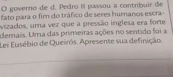 governo de d. Pedro II passou a contribuir de
fato para o fim do tráfico de seres humanos escra-
vizados uma vez que a pressão inglesa era forte
demais Uma das primeiras açōes no sentido foi a
Lei Eusébio de Queirós . Apresente sua definição.