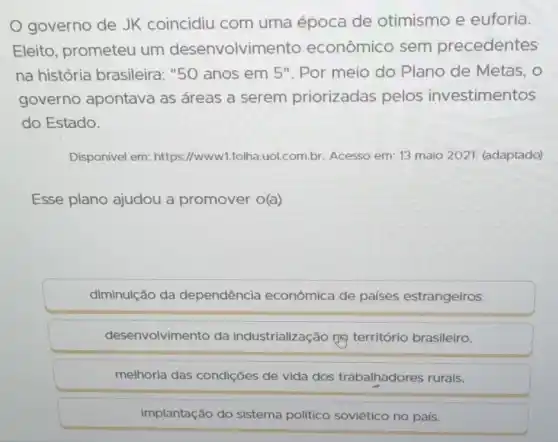 governo de JK coincidiu com uma época de otimismo e euforia.
Eleito, prometeu um desenvolvim lento econômico sem precedentes
na história brasileira: "50 anos em 5". Por meio do Plano de Metas, o
governo apontava as áreas a serem priorizadas pelos investimentos
do Estado.
Disponivel em: https://www1.folha.uol.com.br Acesso em: 13 maio 2021. (adaptado)
Esse plano ajudou a promover o(a)
diminuição da dependência econômica de países estrangeiros.
desenvolvimento da industrialização mọ território brasileiro.
melhoria das condições de vida dos trabalhadores rurais.
implantação do sistema político soviético no país.