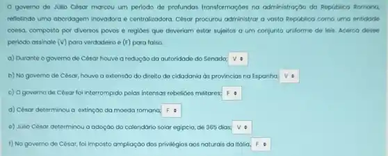 governo de Júlio César marcou um periodo de profundas transformaçoes na administração da República Romana,
refletindo uma abordagem inovadora e centralizadora César procurou administrar a vasta República como uma entidade
coesa, composta por diversos povos e regioes que deveriam estar sujeitos a um conjunto uniforme de leis. Acerca desse
periodo assinale (v) para verdadeiro e (F)para falso.
a) Durante o governo de César houve a redução da autoridade do Senado; square 
b) No governo de César, houve a extensãc do direito de cidadania as provincias na Espanha; square 
c) Ogoverno de César foi interrompido pelas intensas rebelioes militares: square 
d) César determinou a extinção da moeda romana square 
e) Júlio César determinou a adoção do calendário solar egipcio, de 365 dias square 
f) No governo de César, foi imposto ampliação dos privilégios aos naturais da Itália square