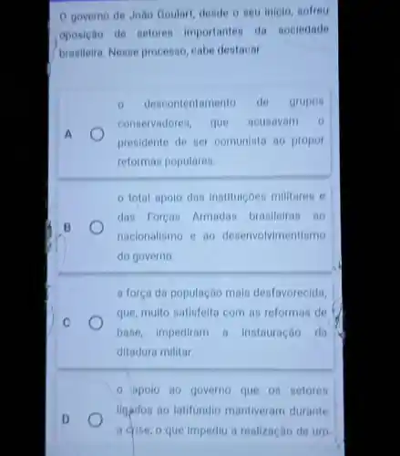 governo de João Goulart, deside o seu inicio, sofreu
oposição de setores importantes da sociedade
brasileira. Nesse processo cabe destacar
0 descontentamento de grupos
conservadores, que acusavem 0
presidente de ser comunista so propor
reformas populares.
total apolo das instituiçoes milliares e
das Foreas Armadas brasileiras ao
nacionalismo e ao desenvolvimentismo
do governo
C
a força da população mais desfavorecida,
que, multo satisfeita com as reformas de
base, impediram a instauração da
ditadura militar.
- apolo go governo que 08 setores
D