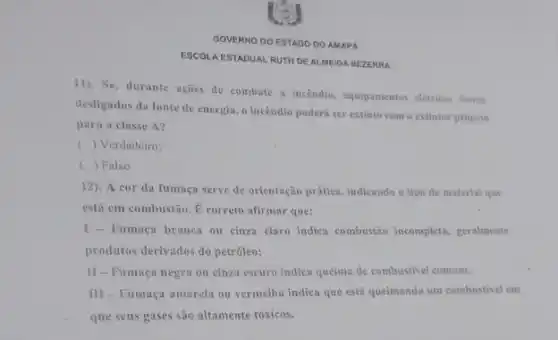 GOVERNO DO ESTADO DO AMAPA
ESCOLA ESTADUAL RUTH DE ALMEIDA BEZERRA
11). Se, durante ações de combate a incendio.equipamentos eletrices forem
desligados da fonte de energia, o incêndio poderá ser extinto com o extintor próprio
para a classe A?
() Verdadeiro:
c () Falso.
12). A cor da fumaça serve de orientação prática, indicando o tipe de material que
está em combustão.correto afirmar que:
Fumaça branca ou cinza claro indica combustão incomplete . geralmente
produtos derivados do petroleo;
II-Fumaça negra ou cinza escuro indica queima de combustivel comum;
III - Fumaça amarela ou vermelha indica que está queimando um combustive em
que seus gases são altamente tóxicos.