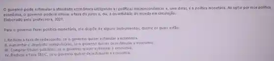 governo pode estimular a atividade econômica utilizando as politicas macroeconômicas e, uma delas é a politica monetária. Ao optar por esse politica
econômia, o governo poderá alterar a taxa de juros e, ou, a quantidade de moeda em circulação.
Elaborado pela professora 2021.
Para o governo fazer politica monetária, ele dispō de alguns instrumentos dentre os quais estão:
1. Reduzir a taxa de redesconto, se o governo quiser estimular a economia.
II. Aumentaro depósito compulsório, se o g overno quiser desestimular a economia.
III. Comprartitulos público:,se o governo quiser estimular a economia.
IV. Reduzir a taxa SELIC, se o governo quiser desestimular a economia.