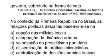 governo, sobretudo na forma de voto.
CARVALHO, J. M. Pontos e bordados: escritos de história
politica. Belo Horizonte: Editora UFMG. 1998 (adaptado)
No contexto da Primeira República no Brasil, as
relações politicas descritas baseavam-se na
a) coação das milicias locais.
b) estagnação da dinâmica urbana.
c) valorização do proselitismo partidário.
d) disseminação de práticas clientelistas.
e) centralização de decisões administrativas.