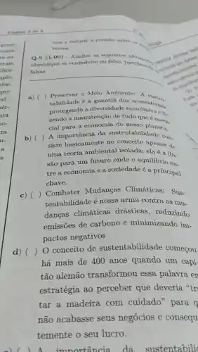 gover-
tentá-
ra en-
ntais,
ifica-
aplo,
ien-
pri-
rel.
hér-
nta
10-
ra
u-
a
cios e reduzir a pressão sobre os
Jiologia
temas.
Q.5 (1.00)- Analise as seguintes
fique se verdaders of himsel, justification.
subscribern constitute
identifique se verdadeiro ou falso, justificand
__
a) ) Preservar 0 Meio Ambiente: A susten.
tabilidade é a guardiā dos ecossist
protegendo a diversidade econômica e fa
zendo a manutenção de tudo que é essen-
cial para a economia do nosso planeta.
b) ()
siste basicamente no conceito apenas de
A importância da sustentabilidade con-
uma teoria ambiental isolada; ela é a ilu-
são para um futuro onde o equilibrio en-
tre a economia e a sociedade é a principal
chave.
c) ()
Combater Mudancas Climáticas:Sus-
tentabilidade é nossa arma contra as mu-
dancas climáticas drásticas , reduzindo
emissões de carbono e minimizando im-
pactos negativos
d) ()
0 conceito de sustentabilidade começou
há mais de 400 anos quando um capi-
tão alemão transformou . essa palavra en
estratégia ao perceber que deveria str
tar a madeira com cuidado'para q
nào acabasse seus negócios e consequ
temente o seu lucro.
1. importancia da sustentabili