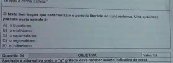 Graças a minha Estrela!"
texto tem traços que caracterizam o período literário ao qual pertence Uma qualidade
patente nesta estrofe é:
A) o bucolismo;
B) o misticismo;
C) 0 nacionalismo;
D) 0 regionalismo;
E) 0 indianismo.
Questão 04
Assinale a alternativa onde 'grifado deve receber acento indicativo de crase.
OBJETIVA
Valor: 0,5