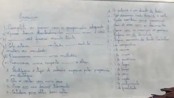 Gracicios
1. Complite as frases com a proporcás adequada a) Aunca houve dientendmentos
b) voi freare muito trute
) Se estava vontade - eni-la matar as sacudades
(d) Dincunsara - uma mulhdão
(c) Procurara uma resposta - othan em destaque.
a. Ga ne contue com uma taca
b. Vira em um bauns tramquilo
c. Gatudara para oter boso nstas
1. Q palana á um dreute de tedos
1. Tair descamar nada durante o notie
1. Mada acontecas come parriamen
3. - Como de casa sem on desumento
- - Pafem ver de heveleta
d. - Hapui camada ds tants trabalher
() de umpanhia
() de causa
() de mes
() de animea
() de lugas
() de tanpo
() de pome
() de modo
() de mintumento
() de pratade