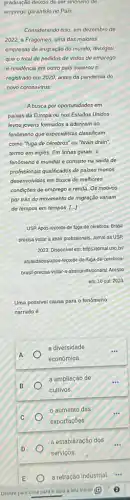 graduação deixou de ser sinonimo de
emprego garantido no Pais.
Considerando isso, em dezembro de
2022, a Fragomen, uma das maiores
empresas de imigração do mundo, divulgou
que o total de pedidos de vistos de emprego
e residência em outro país superou o
registrado em 2020, antes da pandemia do
novo coronavirus
A busca por oportunidades em
paises da Europa ou nos Estados Unidos
levou jovens formados a aderirem ao
lenómeno que especialistas classificam
como "fuga de cérebros"ou "brain drain".
termo em inglês. Em linhas gerais, 0
fenomeno é mundial e consiste na saida de
profissionais qualificados de paises menos
desenvolvidos em busca de melhores
condiçōes de emprego e renda. Os motivos
por trás do movimento de migração variam
de tempos em tempos [.]
USP.Após recorde de tuga de cérebros, Brasil
precisa voltar a atrair profissionais, Jornal da USP,
2023. Disponivel em: https (jornalusp.bd
atualidades/apos-recorde-de-luga -de-cerebros-
brasil-precisa-voltar-a-atraiprofissionals Acesso
em:10 out 2023
Uma possivel causa para o fenómeno
narrado é
a diversidade
econômica.
a ampliação de
cultivos.
aumento das
exportações.
a estabilização dos
serviços.