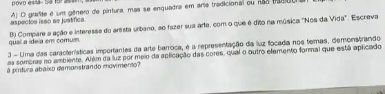 grafite é um genero de pintura, mas se enquadra em arte tradicional ou nao tradicional
aspectos isso se justifica.
B) Compare a ação e interesse do artista urbano, ao fazer sua arte, com o que é dito na música "Nos da Vida". Escreva
qual a idela em comum
3-Uma das caracteristicas importantes da arte barroca 6 a representação da luz focada nos temas demonstrando
as sombras no ambiente. Além melo da aplicação das cores, qual o outro elemento formal que esta aplicado
a pintura abaixo demonstrando movimento?