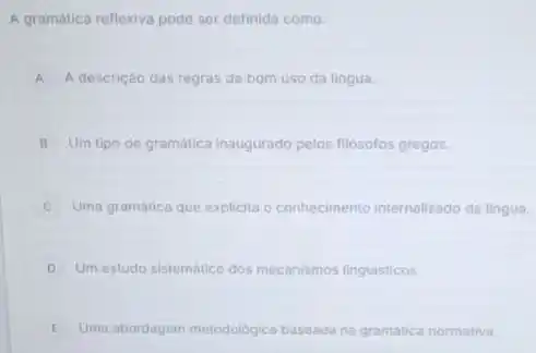 A gramática reflexiva pode ser definida como:
A A descrição das regras de bom uso da lingua.
B Um tipo de gramática Inaugurado pelos filósofos gregos.
Uma gramática que explicita o conhecimento internalizado da lingua.
D Um estudo sistemático dos mecanismos linguisticos.
E Uma abordagem metodologica baseada na gramatica normativa