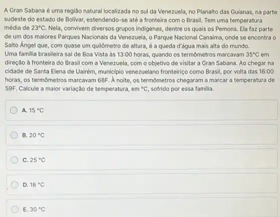 A Gran Sabana é uma região natural localizada no sul da Venezuela no Planalto das Guianas na parte
sudeste do estado de Bolivar, estendendo-se até a fronteira com o Brasil. Tem uma temperatura
média de 23^circ C Nela, convivem diversos grupos indigenas, dentre os quais os Pemons. Ela faz parte
de um dos maiores Parques Nacionais da Venezuela , 0 Parque Nacional Canaima onde se encontra o
Salto Ángel que, com quase um quilômetro de altura, é a queda d'água mais alta do mundo.
Uma familia brasileira sai de Boa Vista às 13:00 horas, quando os termômetros marcavam 35^circ C em
direção à fronteira do Brasil com a Venezuela com o objetivo de visitar a Gran Sabana Ao chegar na
cidade de Santa Elena de Uairém, municipio venezuelano fronteiriço como Brasil, por volta das 16:00
horas, os termômetros marcavam 68F. A noite, os termômetros chegaram a marcar a temperatura de
59F. Calcule a maior variação de temperatura, em {}^circ C sofrido por essa familia.
A. 15^circ C
B. 20^circ C
C. 25^circ C
D. 18^circ C
E. 30^circ C