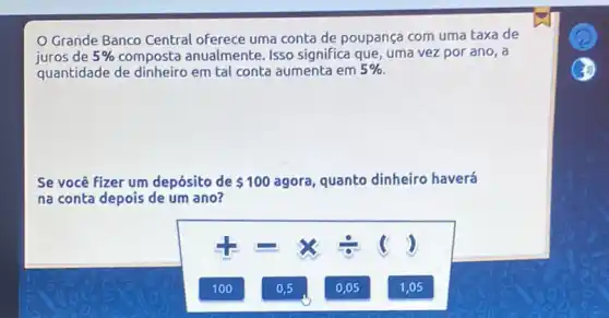 Grande Banco Central oferece uma conta de poupança com uma taxa de
juros de 5%  composta anualmente Isso significa que, uma vez por ano, a
quantidade de em tal conta aumenta em 5% 
Se você fizer um depósito de 100 agora, quanto dinheiro haverá
na conta depois de um ano?