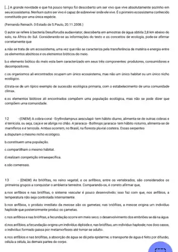 [...] A grande novidade e que há pouco tempo foi descoberto um ser vivo que vive absolutamente sozinho em
seuecossistema. Nenhum outro servivo é capaz de sobreviver onde ele vive Eo primeiro ecossistema conhecido
constituido por uma única espécie.
(Fernando Reinach. O Estado de S.Paulo, 20.11.2008.
autor se refere a bacteria Desulforudis audaxviator , descoberta em amostras de água obtida 2,8 km abaixo do
solo, na África do Sul. Considerando-se as informações ; do texto e os conceitos de ecologia, pode-se afirmar
corretamente que
a.não se trata de um ecossistema, uma vez que não se caracterize pela transferência de matéria e energia entre
os elementos abióticos e os elementos bióticos do meio.
b.o elemento biótico do meio esta bem caracterizado em seus três componentes:produtores, consumidores e
decompositores.
c.os organismos ali encontrados ocupam um único ecossistema mas não um único habitat ou um único nicho
ecológico.
d.trata-se de um típico exemplo de sucessão ecológica primaria, com o estabelecimento de uma comunidade
climax.
e.os elementos bióticos ali encontrados compōem uma população ecológica, mas não se pode dizer que
compōem uma comunidade.
12 - (ENEM) A cobra-coral - Erythrolamprus aesculapi- tem hábito diurno, alimenta-se de outras cobras e
é terrícola, ou seja, caça e se abriga no chão. A jararaca - Bothrops jararaca-tem hábito noturno , alimenta-se de
mamiferos e é terrícola Ambas ocorrem, no Brasil na floresta pluvial costeira Essas serpentes
a.disputam o mesmo nicho ecológico
b.constituem uma população.
c.compartiham o mesmo hábitat.
drealizam competição intraespecific.
e.são comensais.
13 - (ENEM) As briófitas, no reino vegetal, e os anfibios, entre os vertebrados são considerados os
primeiros grupos a conquistar o ambiente terrestre. Comparando-os é correto afirmar que,
a.nos anfibios e nas briófitas, o sistema vascular é pouco desenvolvido; isso faz com que, nos anfibios, a
temperatura não seja controlada internamente.
b.nos anfibios, o produto imediato da meiose são os gametas; nas briófitas a meiose origina um individuo
haploide que posteriormente produzz os gametas.
c.nos anfibios enas briófitas, a fecundação ocorre em meio seco; o desenvolvimento dos embriões se dá na água
d.nos anfibios, a fecundação origina um individuo diploide e ,nas briófitas, um individuo haploide; nos dois casos
individuo formado passa por metamorfoses até tornar-se adulto.
e.nos anfibios e nas briófitas, a absorção de água se dá pela epiderme; o transporte de água é feito por difusão,
célula a célula, às demais partes do corpo.