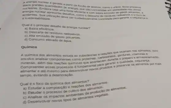 grandes Esse procemo nucleares Empuantidades de energy fissão de átomos, comoo
energia nuclear eficiente e com de gases poluentes, a
acidentes. Sua utilização desafios, como o descare de residuos radioativos e o risco de
a sustentabilidade. a sustentabilidade ser cuidado:amente controlada para garantir a sequanga e
Qual é o principal desafio da energia nuclear?
a) Baixa eficiência.
b) Descarte de residuos radioativos.
c) Alta emissão de gases poluentes.
d) Consumo elevado de água.
Química
A química dos alimentos estuda as substâncias e reades que occrrem nos almentos . koo
envolve analisar com ponentes como
minerais, além das reações químicas que acontecem durante o precare arm
Compreender e
esses processos é tundamental para garant preservar os allmentos por mais
tempo, evitando a deterioração.
Qual é 0 foco da quimica dos alimentos?
a) Estudar a com posição e reações dos alimentos.
b) Estudar 0 processo de cultivo dos alimentos.
c) Analisar os impactos ambientais da produção de almentos.
d) Deservolver novos tipos de alimentos vegetals.