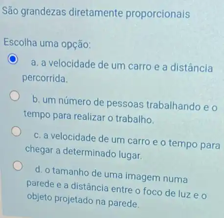 São grandezas diretamente proporcionais
Escolha uma opção:
a. a velocidade de um carro e a distância
percorrida.
b. um número de pessoas trabalhando e o
tempo para realizar o trabalho.
c. a velocidade de um carro e o tempo para
chegar a determinado lugar.
d. o tamanho de uma imagem numa
parede e a distância entre o foco de luzeo
objeto projetado na parede.