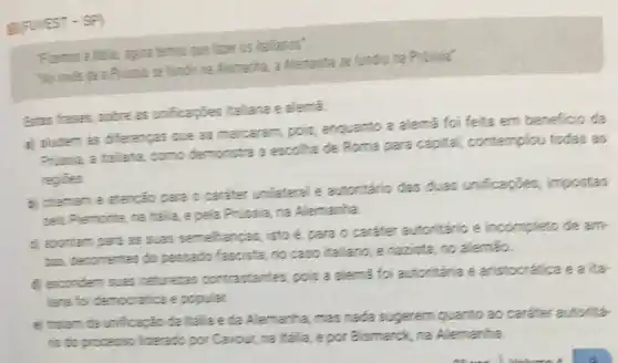 gravest-s
talia, agoina hamos que taxer os italianos'
"No inves the a Prinsic se fundin na Alemanha, a Alemanta se fundiu sa Prissia"
Estas frases, sobre as unficaçbes italiana e alema.
a) aludem as diferencas que as marcaram, pois enquanto a alema foi feita em beneficio da
Prissia, a ttallama, como demonstra a escolha de Roma para capital contemplou todas as
regities
b) chamam e atencǎo para o caráter unilateral e autoritário das duas unificaçōes, impostas
pelo Piemonte, na Italia.e pela Prussia, na Alemanha.
d) apontam para as suas semehanças, isto é, para o caráter autoritário e incompleto de am-
bas, decomentes do passado fascista, no caso italiano, e nazista,no alemão
d) esconderm suas naturezas contrastantes pois a alemã foi autonitária e aristocrática e a ita
liane foi democratica e popular.
a) tratam ta unificação da Italla eda Alemanha mas nada sugerem quanto ao carater autoritá.
to do processo liderado por Cavour, na Italia e por Bismarck, na Alemanha.