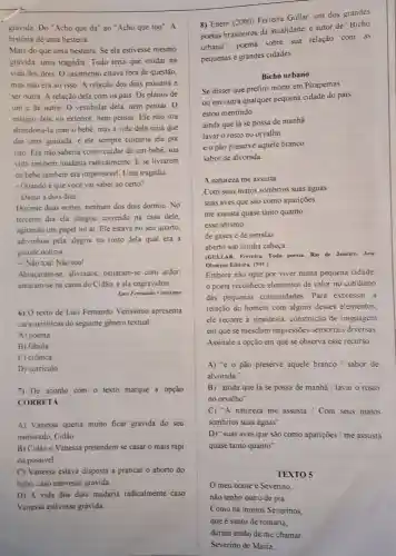 gravida. Do "Acho que dá" ao "Acho que tou". A
historia de uma besteira.
Mais do que uma besteira. Se ela estivesse mesmo
gravida, uma tragédia Tudo teria que mudar na
vida dos dois. 0 casamento estava fora de questão,
mas nào era só isso. A relação dos dois passana a
ser outra. A relação dela com os pais Os planos de
um e de outro O vestibular dela, nem pensar. 0
estágio dele no exterior nem pensar. Ele não ina
abandoná-la com o bebê mas a vida dele teria que
dar uma guinada, e ele sempre culparia ela por
isto. Ela nào saberia como cuidar de um bebê, sua
vida também mudaria radicalmente. E se livrarem
do bebê também era impensável. Uma tragedia
- Quando é que vocé vai saber ao certo?
- Daqui a dois dias
Durante duas noites nenhum dos dois dormiu No
terceiro dia ela chegou correndo na casa dele.
agitando um papel no ar. Ele estava no seu quarto,
adivinhou pela alegria no rosto dela qual era a
grande noticia
- Nào tou! Nǎo tou!
Abraçaram-se, aliviados beijaram-se com ardor,
amaram-se na cama do Cidão, e ela engravidou.
Luis Fernando Verisimo
6) 0 texto de Luis Fernando Verissimo apresenta
caracteristicas do seguinte gênero textual:
A) poema
B) fabula
C) crônica
D) curriculo
7) De acordo com o texto marque a opção
CORRETA
A) Vanessa queria muito ficar grávida do seu
namorado, Cidão
B) Cidão e Vanessa pretendem se casar o mais rápi
do possivel
C) Vanessa estava disposta a praticar o aborto do
bebê, caso estivesse gravida.
D) A vida dos dois mudaria radicalmente caso
Vanessa estivesse gravida
8) Enem (2000) Ferreira Gullar, um dos grandes
poetas brasileiros da atualidade, é autor de "Bicho
urbano", poema sobre sua relação com as
pequenas e grandes cidades
Bicho urbano
Se disser que prefiro morar em Pirapemas
ou em outra qualquer pequena cidade do pais
estou mentindo
ainda que lá se possa de manhã
lavar o rosto no orvalho
e o pão preserve aquele branco
sabor de alvorada
A natureza me assusta
Com seus matos sombrios suas águas
suas aves que sào como apariçoes
me assusta quase tanto quanto
esse abismo
de gases e de estrelas
aberto sob minha cabeça
(GULLAR, Ferreira. Toda poesia. Rio de Janeiro,Jose
Olympio Editora, 1991.)
Embora nào opte por viver numa pequena cidade
poeta reconhece elementos de valor no cotidiano
das pequenas comunidades. Para expressar a
relação do homem com alguns desses elementos.
ele recorre a sinestesia,construção de linguagem
em que se mesclam impressões sensoriais diversas
Assinale a opção em que se observa esse recurso
A) ''e00 pão preserve aquele branco / sabor de
alvorada."
B) "ainda que lá se possa de manha / lavar o rosto
no orvalho"
C) "A natureza me assusta / Com seus matos
sombrios suas águas"
D) "suas aves que são como aparições / me assusta
quase tanto quanto"
TEXTO 5
meu nome é Sevenino,
nǎo tenho outro de pia.
Como há muitos Severinos,
que é santo de romaria.
deram então de me chamar
Severino de Maria;