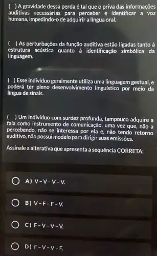 () A gravidade dessa perdaé tal que o priva das informações
auditivas necessárias para perceber e identificar a voz
humana, impedindo-o de adquirir a língua oral.
( ) As perturbações da função auditiva estão ligadas tanto à
estrutura acústica quanto à identificação simbólica da
linguagem.
) Esse individuo geralmente utiliza uma linguagem gestual, e
poderá ter pleno desenvolvimento linguístico por meio da
língua de sinais.
) Um individuo com surdez profunda , tampouco adquire a
fala como instrumento de comunicação, uma vez que, não a
percebendo, não se interessa por ela e,não tendo retorno
auditivo, não possui modelo para dirigir suas emissões.
Assinale a alterativa que apresenta a sequência CORRETA:
A) V-V-V-V.
B) V-F-F-V.
C) F-V-V-V.
D) F-V-V-F.