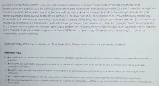 A Great Place to Work (GPTW), uma consultoria especializada na análise e melhoria do ambiente organizacional,
desempenha um papel crucial na definição de padrôes para excelentes locais de trabalho desde a sua fundação na segunda
metade do século XX Através da aplicação de questionários detalhados ea realização de entrevistas profundas, a GPTW
identifica organizaçóes que se destacam na gestão de recursos humanos, concedendo -Ihes uma certificação prestigiosa
Esta certificação não apenas reconhece a qualidade do ambiente de trabalho, mas também serve como um instrumento de
atração para profissionais altamente qualificados. As organizações interessadas em obter tal distinção devem se submeter a
um processo de avaliação remunerado, após o qual podem ser incluidas em rankings variados, que vào desde o nivel regional
até o mundial. Essa visibilidade proporcionada pela GPTW tem impactos significativos tanto na reputação quanto na
capacidade de atrair talentos.
Neste contexto, sobreo processo de certificação da Great Place to Work.assinale a alternativa correta
Alternativas
A) Acertificação da GPTWé concedida automatic.amente a todas as organizaçōes que solicitam o servigo, independentemente dos resultados da
avaliação.
B) Somente as organizaçbes que operam no setor de tecnologia sào elegiveis para a certificação da GPTW, devido à natureza especifica do
questionáric aplicado
C) AGPTW aplica somente questionArios escritos como forma de avaliação para a certificação, ignorando outras formas de interação como
entrevistas.
D) A obtençbo da certificação GPTV nào influencia a reputação da organização nem sua capacidade de atrair profissionais qualificados.
E) Organizaçóes de qualquer setor podem participar do processo de certificação da GPTW, o qual inclu a análise de questionários e realização de
entrevistas