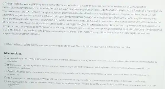 A Great Place to Work (GPTW), uma consultoria especializada na análise e melhoria do ambiente organizacional,
desempenha um papel crucial na definição de padrôes para excelentes locais de trabalho desde a sua fundação na segunda
metade do século XX Através da aplicação de questionários detalhados e a realização de entrevistas profundas, a CPTW
identifica organizaçoes que se destacam na gestão de recursos humanos, concedendo thes uma certificação prestigiosa
Esta certificação não apenas reconhece a qualidade do ambiente de trabalho, mas tambérn serve como um instrumento de
atração para profissionais altamente qualificados. As organizaçóes interessadas em obter tal distinção devem se submeter a
um processo de avaliação remunerado, após o qual podem ser incluidas em rankings variados, que vào desde o nivel regional
até o mundial. Essa visibilidade proporcionada pela GPTW tem impactos significativos tanto na reputação quanto na
capacidade de atrair talentos
Neste contexto, sobreo processo de certificação da Great Place to Work assinale a alternativa correta
Alternativas
A) A certificação da CPTWé concedida automaticamente a todas as organizaçbes que solicitam o servico independentemente dos resultados da
avaliaçǎo.
B) Somente as organizaçbes que operam no setor de tecnologia sào elegiveis para a certificação da CPTW, devidoà natureza especifica do
questionário aplicado
C) AGPTW aplica somente questionarios escritos como forma de avaliaçdo para a certificaçáo, ignorando outras formas de interação como entrevistas.
D) A obtenção da certificação CPTW nào influencia a reputação da organização nem sua capacidade de atrair profissionais qualificados
E] Organizaçóes de qualquer setor podem participar do processo de certificação da GPTW, o qual inclui a analise de questionários e realização de
entrevistas