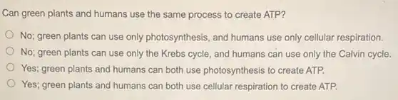 Can green plants and humans use the same process to create ATP?
No; green plants can use only photosynthesis , and humans use only cellular respiration.
No; green plants can use only the Krebs cycle, and humans can use only the Calvin cycle.
Yes; green plants and humans can both use photosynthesis to create ATP.
Yes; green plants and humans can both use cellular respiration to create ATP