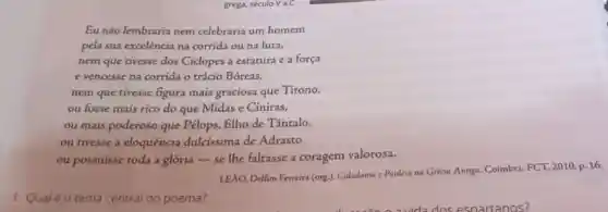 grega, século V a.C.
Eu não lembraria nem celebraria um homem
pela sua excelência na corrida ou na luca,
nem que tivesse dos Ciclopes a estatura e a força
e vencesse na corrida o trácio Bóreas,
nem que tivesse figura mais graciosa que Titono,
ou fosse mais rico do que Midas e Ciniras,
ou mais poderoso que Pélops, filho de Tântalo,
ou tivesse a eloquência dulcíssima de Adrasto
ou possuisse toda a glória-se lhe faltasse a coragem valorosa.
LEAO, Delfim Ferreira (org)Cidadania c Paideia na Grécia Antiga. Coimbra: FCT 2010. p. 16.
1. Qualéo tema central do poema?