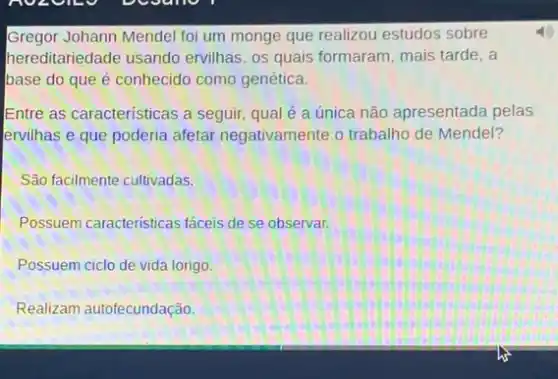 Gregor Johann Mendel foi um monge que realizou estudos sobre 4)
hereditariedade usando ervilhas, os quais formaram mais tarde, a
base do que é conhecido como genética.
Entre as características a seguir, qual é a única não apresentada pelas
ervilhas e que poderia afetar negativamente o trabalho de Mendel?
São facilmente cultivadas.
Possuem caracteristicas faceis de se observar.
Possuem ciclo de vida longo.
Realizam autofecundação.