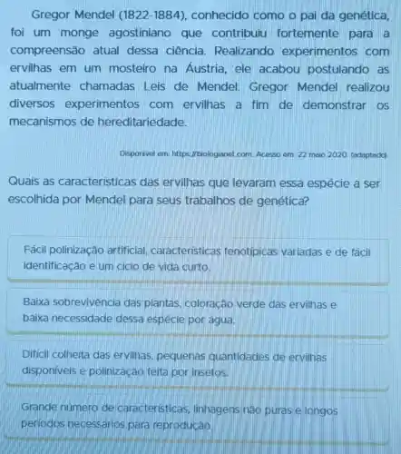 Gregor Mendel (1822-1884) , conhecido como o pai da genética,
foi um monge agostiniano que contribuiu fortemente para a
compreensão atual dessa ciência . Realizando experimentos com
ervilhas em um mosteiro na Austria, ele acabou postulando as
atualmente chamadas Leis de Mendel Gregor Mendel realizou
diversos experimentos com ervilhas a fim de demonstrar os
mecanismos de hereditariedade.
Disponivel em: https //biologianet.com. Acesso em: 22 maio 2020 (adaptado)
Quais as caracteristicas das ervilhas que levaram essa espécie a ser
escolhida por Mendel para seus trabalhos de genética?
Fácil polinização artificial caracteristicas fenotipicas variadas e de fácil
identificação e um ciclo de vida curto.
Baixa sobrevivencia das plantas, coloração verde das ervilhas e
baixa necessidade dessa espécie por agua.
Difícil colheita das ervilhas pequenas quantidades de ervilhas
disponiveis e polinização feita por insetos.
Grande número de) caracteristicas linhagens nào puras e longos
periodos necessários para reproducáo