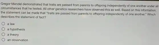 Gregor Mendel demonstrated that traits are passed from parents to offspring independently of one another under all
circumstances that he tested All other genetics researchers have observed this as well. Based on this information,
the statement can be made that "traits are passed from parents to offspring independently of one another." Which
describes the statement of fact?
a law
a hypothesis
a theory
an observation