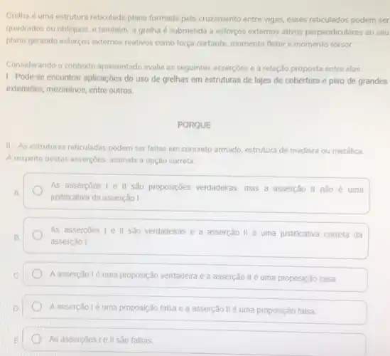 Grelha é uma estrutura reticulada plana formada pelo cruzamento entre vigas, esses reticulados podem ser
quadrados ou obliquos, e também, a grelha é submetida a esforços externos ativos perpendiculares ao seu
plano gerando esforços externos reativos como força cortante momento fletor e momento torsor.
Considerando o contexto apresentado avalie as seguintes asserçoes e a relação proposta entre elas:
1-Pode-se encontrar aplicações do uso de grelhas em estruturas de lajes de cobertura e piso de grandes
extensões, mezaninos, entre outros.
PORQUE
II-As estruturas reticuladas podem ser feitas em concreto armado, estrutura de madeira ou metálica.
A respeito destas asserçoes assinale a opção correta.
As assercoes I e II são proposições verdadeiras mas a asserção III não é uma
justificativa da asserção I
As assercoes 1 e II são verdadeiras e a asserção II é uma justificativa correta da
asserção I
A asserção lé uma proposição verdadeira e a asserção II é uma proposição falsa
A asserção 1é uma proposição falsa e a asserção IIé uma proposição falsa
As assercoes I ell são falsas