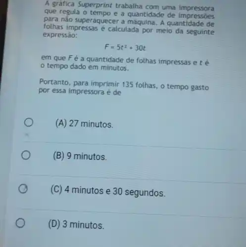 A gráfica Superprint trabalha com uma impressora
que regula o tempo e a quantidade de impressoes
para não superaquecer a máquina. A quantidade de
folhas impressas é calculada por meio da seguinte
expressão:
F=5t^2+30t
em que Fé a quantidade de folhas impressas ete
tempo dado ém minutos.
Portanto, para imprimir 135 folhas, o tempo gasto
por essa impressora é de
(A) 27 minutos.
(B) 9 minutos.
(C) 4 minutos e 30 segundos.
(D) 3 minutos.