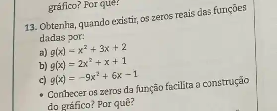 gráfico? Por que?
13. Obtenha, quando existir, os zeros reais das funções
dadas por:
a) g(x)=x^2+3x+2
b) g(x)=2x^2+x+1
c) g(x)=-9x^2+6x-1
Conhecer os zeros da função facilita a construção
do gráfico? Por quê?