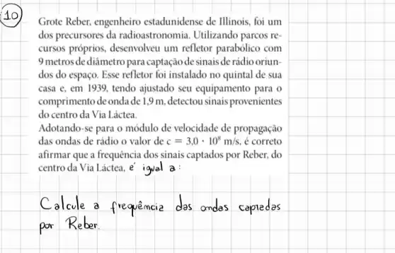 Grote Reber.engenheiro estadunidense de Illinois, foi um
dos precursores da radioastronomia Utilizando parcos re
cursos próprios , desenvolveu um refletor parabólico com
9 metros dediâmetro para captação de sinais de rádio oriun-
dos do espaço. Esse refletor foi instalado no quintal de sua
casa e, em 193 ), tendo ajustado seu equipamento para o
comprimento de onda de 1,9 m, detectou sinais provenientes
do centro da Via Láctea
Adotando-se para o módulo de velocidade de propagação
das ondas de rádio o valor de c=3,0cdot 10^8m/s é correto
afirmar que a frequência dos sinais captados por Reber, do
centro da Via Láctea ,e igvel a