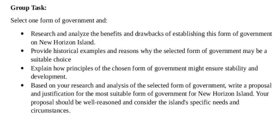 Group Task:
Select one form of government and:
Research and analyze the benefits and drawbacks of establishing this form of government
on New Horizon Island.
Provide historical examples and reasons why the selected form of government may be a
suitable choice
Explain how principles of the chosen form of government might ensure stability and
development.
Based on your research and analysis of the selected form of government, write a proposal
and justification for the most suitable form of government for New Horizon Island. Your
proposal should be well -reasoned and consider the island's specific needs and
circumstances.