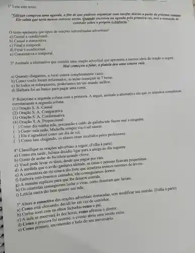 "Gérson comprou uma agenda, a fim de que pudesse organizar suas tarefas diárias a partir da próxima semana.
Ele sabia que teria menos estresse assim.Quando escreveu na agenda pela primeira vez,teve a sensação de
controle sobre a própria existência."
texto apresenta que tipos de orações subordinadas adverbiais?
a) Causal e condicional.
b) Causal e concessiva.
c) Final e temporal.
d) Final e condicional.
e) Consecutiva e temporal.
2. Assinale a alternativa que contém uma oração adverbial que apresenta a mesma ideia da oração a seguir.
Mal começou a falar, a plateia deu uma sonord vaia.
a) Quando chegamos.o local estava completamente vazio.
b) Como vocês foram informados, as aulas começam às 7 horas.
c) Se todos se esforçassem poderíamos ter um mundo melhor.
d) Bárbara foi ao banco para pagar uma conta.
3^circ 
Relacione a segunda coluna com a primeira A seguir, assinale a alternativa em que os númèros completam
corretamente a segunda coluna.
(1) Oração S. A.Causal
(2) Oração S. A . Comparativa
(3) Oração S . A . Conformativa
(4) Oração S. A Conformanal
(
) Como diz minha mãe, precaução e caldo de galinha não fazem mal a ninguém.
(
) Como saía cedo Michelle sempre via o sol nascer.
(
) Ela é agradável como um dia de sol.
()
 Como iam chegando, os alunos eram recebidos pelos professores.
40 Classifique as orações adverbiais a seguir. (Folha à parte)
a) Como era tarde Juliana decidiu ligar para a amiga no dia seguinte.
b) Gosto de andar de bicicleta quando chove.
c) Você pode levar os tênis, desde que pague por eles.
d) A medida que o avião ganhava altitude, as casas e pessoas ficavam pequeninas.
e) A correnteza do rio estava tão forte troncos enormes de árvore.
f) Embora estivéssemos cansados, não conseguíamos dormir.
g) A menina que Ihe dessem
h) Os cientistas conseguiram isolar 0 virus, como disseram que fariam.
i) Letícia canta tão bem quanto sua mãe.
50 Altere o conectivo das orações adverbiais destacadas, sem modificar seu sentido (Folha à parte)
a) Como está chovendo, decidi ler em vez de caminhar.
b) Carlos sorri com os olhos fechados como o pai.
c) A aula se encerrará às dez, horas como afirmou o diretor.
d) Como a procura foi enorme, o evento abriu uma sessão extra.
e) Como prometi encomendei o bolo do seu aniversário.