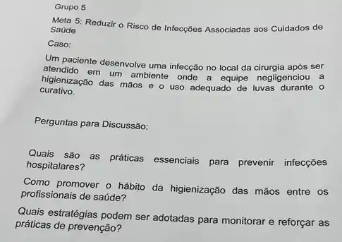 Grupo 5
Meta 5: Reduzir o Risco de Infecçóes Associadas aos Cuidados de
Saúde
Caso:
Um paciente desenvolve uma infecção no local da cirurgia após ser
atendido em um ambiente onde a equipe negligenciou a
curativo.
higienização das mãos e o uso adequado de luvas durante 0
Perguntas para Discussão:
Quais são as práticas essenciais para prevenir infecçōes
hospitalares?
Como promover o hábito da higienização das mãos entre os
profissionais de saúde?
Quais estratégias podem ser adotadas para monitorar e reforçar as
práticas de prevenção?