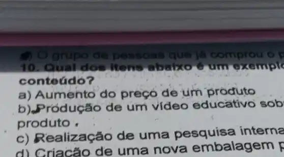 grupo io de pesso as que já comprou o p
10. Qu dos itens xemple
conteúdo?
a) Aumento do preçó de um produto
b) Produ cáo de um video educativo sob
produto
c) Realiza cao de uma pesquisa intern
de um a nova embalagem F