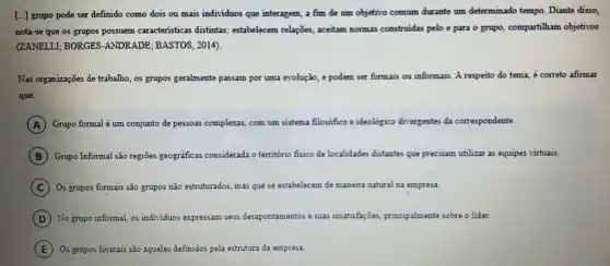 [...] grupo pode ser definido como dois ou mais individuos que interagem a fim de um objetivo comum durante um determinado tempo. Diante disso,
nota-se que os grupos possuem caracteristicas distintas estabelecem relações, aceitam normas construidas pelo e para o grupo, compartilham objetivos
(ZANELLI; BORGES-ANDRADE ; BASTOS, 2014).
Nas organizações de trabalho os grupos geralmente e passam por uma evolução e podem ser formais ou informais. A respecto do tema, é correto afirmar
que:
A Grupo formal é um conjunto de pessoas complexas, com um sistema filosofico e idec ideologico divergentes da correspondente.
B Grupo Informal são regioes geograficas considerada o território fisico de localidades distantes que precisam utilizar as equipes virtuais.
C Os grupos formais são grupos não estruturados, mas que se estabelecem de manaira natural na empresa.
D No grupo informal, os individuos expressam seus desapontamentos e suas insatisfagoes principalmente sobre o lider.
E Os grupos formais são aqueles definidos pela estrutura da empresa