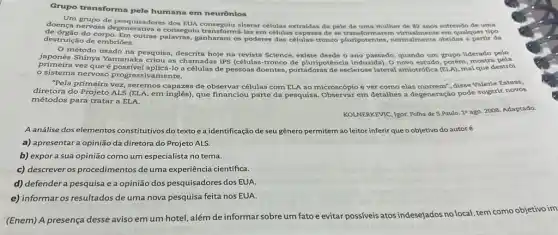 Grupo transforma pele humana em neurônios
doença nervos consegulu transformá-las em células capazes de se em qualquer tipo
grupo de pesquisadores dos EUA conseguiu alterar células extraídas da pele de uma mulher de 82 anos sofrendo de uma
destruição de embriōes.
método usado na pesquisa, descrita hoje na revista Science, existe desde o ano passado, quando um grupo liderado pelo
primeira vez que aplicá-lo a células de pessoas doentes, portadoras de esclerose lateral amiotrófica (ELA), mal que destrói
mostra pela
sistema nervoso progressivamente.
"Pela primeira vez, seremos capazes de observar células com ELA ao microscópio e ver como elas morrem", disse Valerie Estess,
diretora do Projeto ALS (ELA, em inglês), que financiou parte da pesquisa. Observar em detalhes a degeneração pode sugerir novos
métodos para tratar a ELA.
KOLNERKEVIC, Igor. Folha de S.Paulo. 19 ago. 2008 Adaptado.
A análise dos elementos constitutivos do textoe a identificação de seu gênero permitem ao leitor inferir que o objetivo do autoré
a) apresentara opinião da diretora do Projeto ALS.
b) expora sua opinião como um especialista no tema.
c) descrever os procedimentos de uma experiência científica.
d) defender a pesquisa e a opinião dos pesquisadores dos EUA
e) informar os resultados de uma nova pesquisa feita nos EUA.
(Enem) A presença desse aviso em um hotel,além de informar sobre um fato e evitar possíveis atos indesejados
no local
al, tem como objetivo im