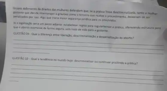 Grupos defensores de direitos das mulheres defendem que se a prática fosse descriminalizada, tanto a mulher
gestante que decide interromper a gravidez como o terceiro que realiza o procedimento, debariam de ser
penalizados por isso. Algo que traria malor segurança juridica para os envolvidos.
lá a legalização seria um passo adiante: estabelecer regras para regulamentar a prática oferecendo estrutura para
que o aborto ocorresse de forma segura, sem risco de vida para a gestante.
QUESTÃO 09-Qual a diferenga entre liberação, descriminalizaçé e despenalização do aborto?
__
QUESTÃO 10-Qual a tendência no mundo hoje: descriminalizar
__