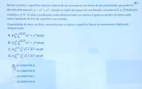 gs
Deseja-se pintar a superficie externa e lateral de um monumento em forma de um paraboloide, que pode ser
descrita pela equação z=x^2+y^2 situada na região do espaço de coordenadas cartesianas (x,y,z) dada pela
condição zleqslant 9 Os eixos coordenados estǎo dimensionados em metros. E gasta-se um litro de tinta a cada
metro quadrado de área da superficie a ser pintada.
A quantidade de tinta em litros, necessária para se pintar a superficie lateral do monumento é dada pela
integral dupla
A. 4int _(0)^3int _(0)^sqrt (9-x^2)(x^2+y^2)dxdy
B. 6int _(0)^3int _(0)^sqrt (9-x^2)(x^2+y^2)dxdy
4int _(0)^pi /2int _(0)^3sqrt (1+4r^2)rdrdTheta 
D. 6int _(0)^pi /2int _(0)^3sqrt (1+4r^2)rdrdTheta 
ALTERNATIVA A.
ALTERNATIVA B.
ALTERNATIVA C.
ALTERNATIVA D.