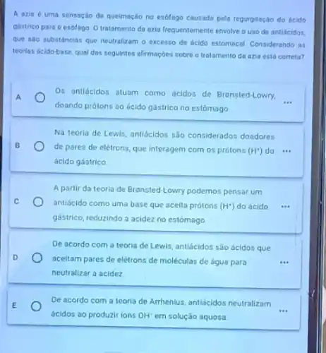 góstrico para o esolago O tratamento do ozla frequentemente envolve ouso de ontiácidos.
que são substâncias que neutralizom o excesso de dcido estomacal. Considerando as
teorias deldo-base, qual dos seguintes afirmações sobre o tratamento da azia está correta?
Os antidcidos aluam como ácidos de Bronsted-Lowry.
__ A
doando prótons ao ácido gástrico no estômago
Na teoria de Lewis antidodos são considerados doadores
B
de pares de elétrons que interagem com os prótons (H^+) do ...
ácido gástrico
A partir da teorla de Bronsted-Lowry podemos pensar um
C
antiácido como uma base que aceita prótons (H^+) do ácido ...
gástrico, reduzindo a acidez no estómago
De acordo com a teoria de Lewis, antiácidos são ácidos que
D
aceltam pares de elétrons de moléculas de agua para	...
neutralizar a acidez
E
De acordo com a teoria de Arrhenlus, antiacidos neutralizam
__