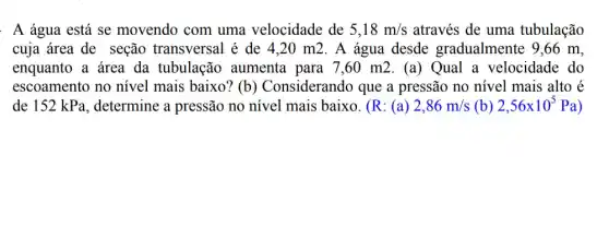 : A água está se movendo com uma velocidade de 5,18m/s através de uma tubulação
cuja área de seção transversal é de 420 m2. A água desde gradualmente 9,66 m.
enquanto a área da tubulação aumenta para 7,60 m2 .(a) Qual a velocidade do
escoamento no nivel mais baixo? (b ) Considerando que a pressão no nivel mais alto é
de 152 kPa , determine a pressão no nivel mais baixo . (R: (a) 2,86m/s (b) 2,56times 10^5Pa )