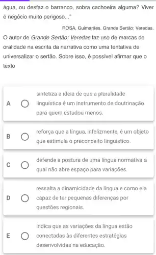 água, ou desfaz 0 barranco, sobra cachoeira alguma?Viver
é negócio muito perigoso __
ROSA, Guimarães. Grande Sertão: Veredas.
autor de Grande Sertão: Veredas faz uso de marcas de
oralidade na escrita da narrativa como uma tentativa de
universalizar o sertão . Sobre isso, é possível afirmar que o
texto
A
sintetiza a ideia de que a pluralidade
linguística é um instrumento de doutrinação
para quem estudou menos.
B
reforça que a língua , infelizmente, é um objeto
que estimula o preconceito linguístico.
C
defende a postura de uma língua normativa a
qual não abre espaço para variações.
D
ressalta a dinamicidade da língua e como ela
capaz de ter pequenas diferenças por
questões regionais.
indica que as variações da língua estão
) conectadas às diferentes estratégias
desenvolvidas na educação.