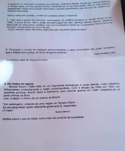 A guerra 6 um fenômeno complexo que abrange numerosos fatores. Eclode por motivos
métodos terroristas.
beligerantes, forças de ocupação estrangeira e grupos guerrilheiros, que por sua vez, podem usar
Sobre o tema em questão, analise as questōes abaixo e responda.
1. Logo que a guerra fria terminou aumentaram os conflitos armados no mundo (foram 50 em
1990) a ponto de em 1993 o então secretáric -geral da Otan, Manfred Womer, afirmar. "Desde a
dissolução do comunismo soviético nós nos encontramos diante de um paradoxo:há um recuo da
ameaça, mas também um recuo da paz".
- Qual o sentido dessa afirmativa defendida pelo secretário-geral da Otan?
2. "Enquanto o mundo for desigual economicamente e cada c comunidade
te não puder considerar
que é tratada com justiça, os riscos de guerra existirão.
Pascal Boniface (1956)
-Comente a ideia de Pascal Boniface.
3. Os medos do regime
Bertold Brecht 1956) foi um dramaturgo e poeta alemão, cujos trabalhos
influenciaram profundamente o teatro contemporâneo Com a eleição de Hitler em 1933, por
questōes políticas Brecht deixa a Alemanha, para retornar apenas em 1948, instalando-se na
parte oriental de Brlim.
Leia, a seguir, o trecho de um poema de Brecht.
"Um voltando de uma viagem ao Terceiro Reich
Ao ser perguntado quem realmente governava lá , respondeu:
medo."
Bertold Brecht
-Reflita sobre o uso do medo
como meio de controle da sociedade.