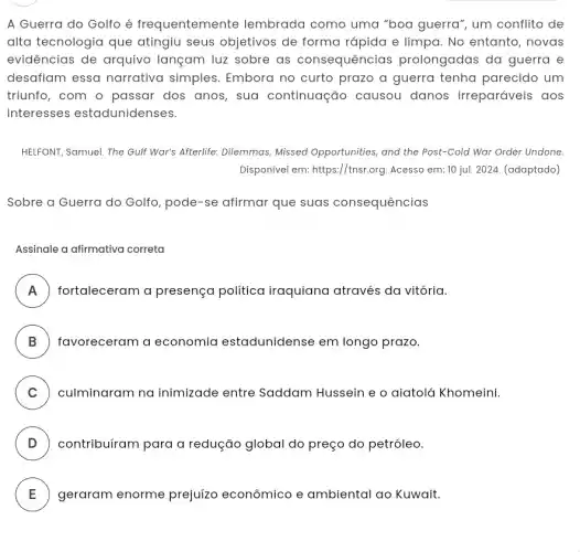 A Guerra do Golfo é frequentemente lembrada como uma "boa guerra", um conflito de
alta tecnologia que atingiu seus objetivos de forma rápida e limpa. No entanto , novas
evidências de arquivo lançam luz sobre as consequências prolongadas da guerra e
desafiam essa narrativa simples Embora no curto prazo a guerra tenha parecido um
triunfo, com o passar dos anos, sua continuação causou danos irreparáveis . aos
interesses estadunidenses.
HELFONT, Samuel. The Gulf War's Afterlife: Dilemmas Missed Opportunities, and the Post-Cold War Order Undone
Disponivel em: https://tnsr.org Acesso em: 10 jul.2024. (adaptado)
Sobre a Guerra do Golfo, pode-se afirmar que suas consequências
Assinale a afirmativa correta
A fortaleceram a presença política iraquiana através da vitória. n
B favoreceram a economia estadunidense em longo prazo.
C culminaram na inimizade entre Saddam Hussein e o aiatolá Khomeini.
v
D contribuíram para a redução global do preço do petróleo.
.
E geraram enorme prejuízo econômico e ambiental ao Kuwait. L