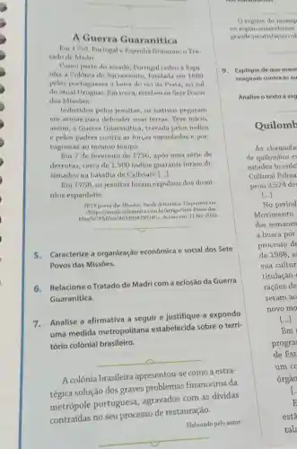 __
__
A Guerra Guaranitica
Bm 1750 Portugal e Bapanha firmaram o Tra
tado de Madri.
Como parte do acordo, Portugal cedeu a Bapa
nha a Colonia do Sacramento fundada em 1680
pelos portugueser a beira do rio da Prata,no sul
do atual Uruguai I'm troca, recebeu os Sete Povos
daa Miasoes.
Indusidos pelos jesuitas, os nativos pegaram
em armas para defender suas terras. Teve inicio,
assim, a Guerra Guaranitica travada pelos indios
e pelos padres contra as forças espanholas e por-
tuguesas ao mesmo tempo.
Em 7 de fevereiro de 1756, após uma série de
derrotas, cerca de 1.500 indios guaranis foram di-
simados na batalha de Caiboaté ()
Em 1758, 08 jesuitas foram expulsos dos domi-
nios espanhóis.
SITE povos dan Minoes Bacola Britannica Disponivel em:
chttps://escola.britannic .com.br/artigo/Sete-Povos das
Acesso em: 11 fev 2020.
__
5.Caracterize a organização econômica e social dos Sete
Povos das Missóes.
6.Relacione o Tratado de Madri com a eclosão da Guerra
Guaranítica.
7.Analise a afirmativa a seguir e justifique-a expondo
uma medida metropolitana estabelecida sobre o terri-
tório colonial brasileiro.
__
A colônia brasileira apresentou-se como a estra-
tégica solução dos graves problemas financeiros da
metrópole portuguesa , agravados com as dívidas
contraídas no seu processo de restauração.
Elaborado pelo autor.
9. Explique de que mane
reagiram contra as au
Analise o texto a seg
Quilomb
As chamada
de quilombos e
estados brasile'
Cultural Palma
peou 3.524 de:
()
regime do monop
na regiao maranhense
grande insatisfacio col